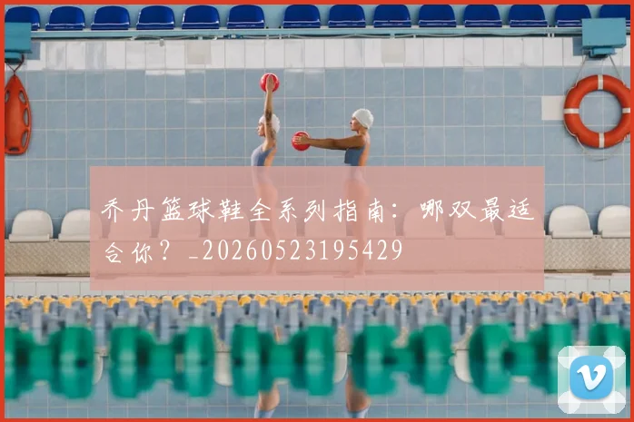 乔丹篮球鞋全系列指南:哪双最适合你?_20260523195429