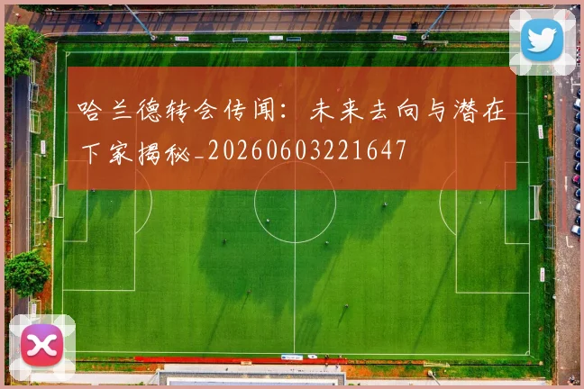 哈兰德转会传闻：未来去向与潜在下家揭秘_20260603221647