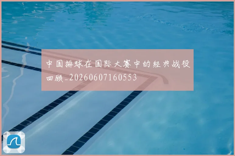 中国排球在国际大赛中的经典战役回顾_20260607160553