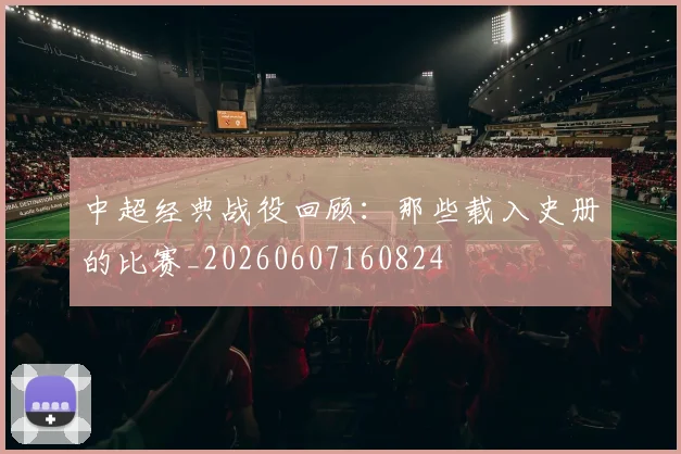 中超经典战役回顾:那些载入史册的比赛_20260607160824