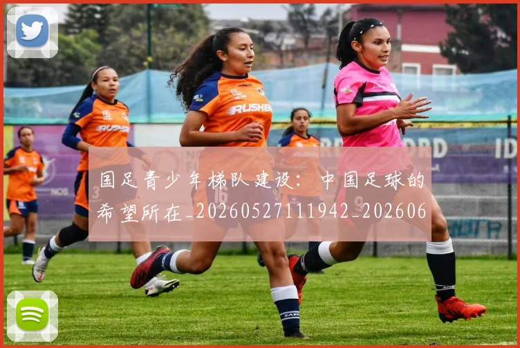 国足青少年梯队建设：中国足球的希望所在_20260527111942_20260609132359