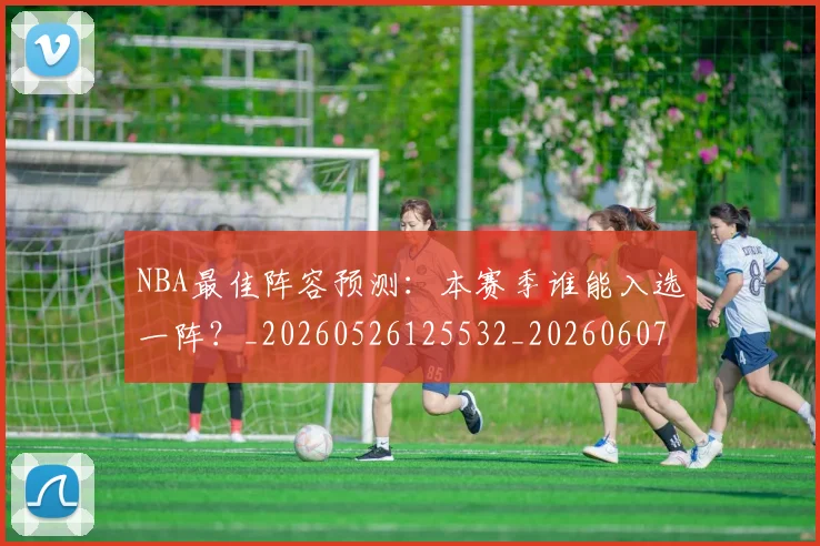 NBA最佳阵容预测：本赛季谁能入选一阵？_20260526125532_20260607160158
