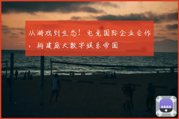 从游戏到生态！电竞国际企业合作，构建庞大数字娱乐帝国