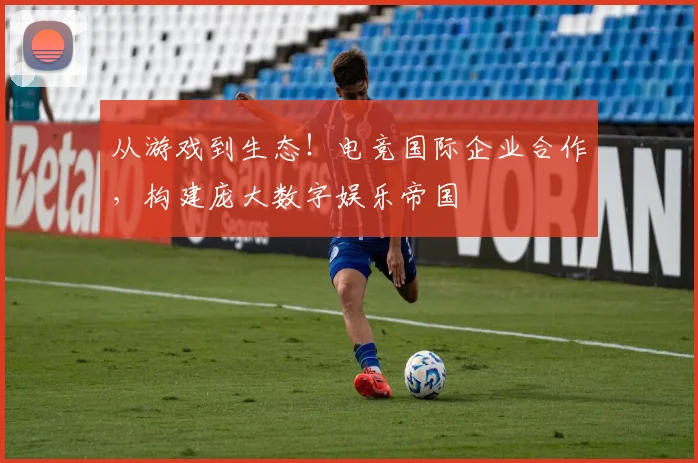 从游戏到生态!电竞国际企业合作,构建庞大数字娱乐帝国