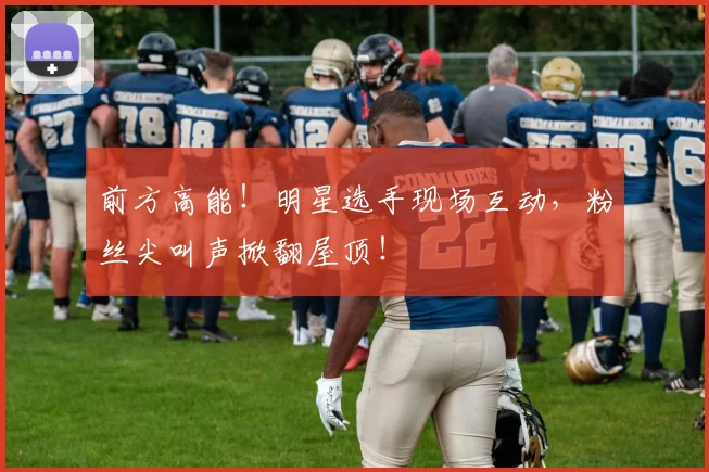 前方高能!明星选手现场互动,粉丝尖叫声掀翻屋顶!