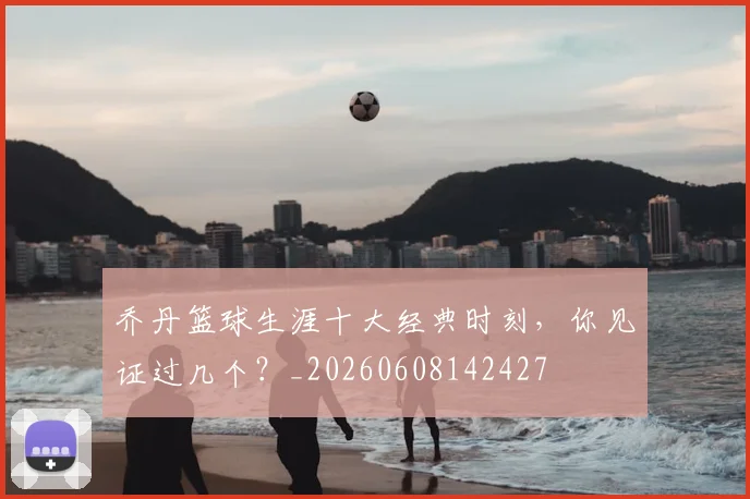 乔丹篮球生涯十大经典时刻,你见证过几个?_20260608142427